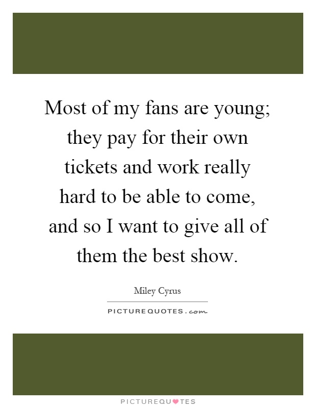 Most of my fans are young; they pay for their own tickets and work really hard to be able to come, and so I want to give all of them the best show Picture Quote #1