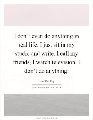 I don’t even do anything in real life. I just sit in my studio and write, I call my friends, I watch television. I don’t do anything Picture Quote #1