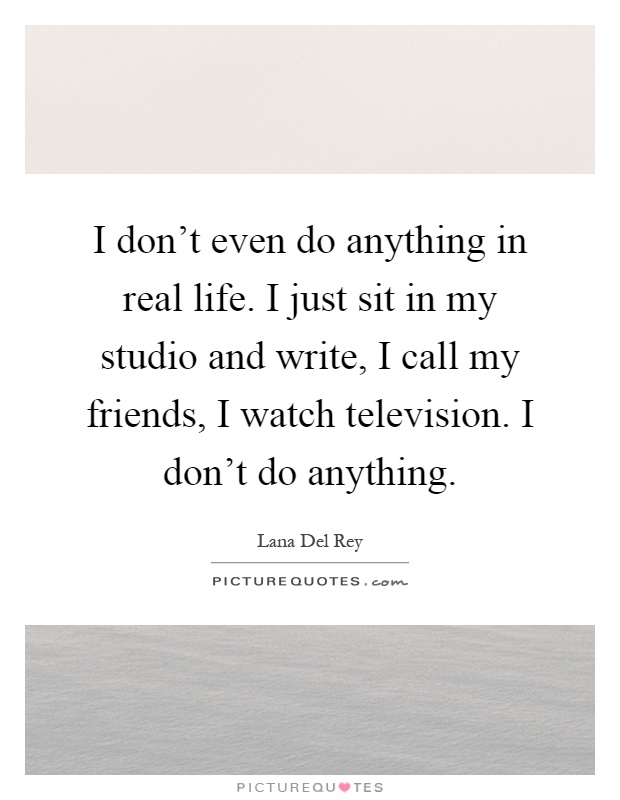 I don't even do anything in real life. I just sit in my studio and write, I call my friends, I watch television. I don't do anything Picture Quote #1