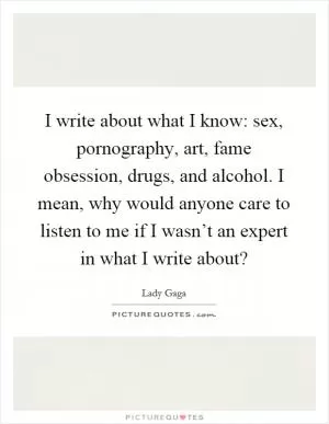 I write about what I know: sex, pornography, art, fame obsession, drugs, and alcohol. I mean, why would anyone care to listen to me if I wasn’t an expert in what I write about? Picture Quote #1