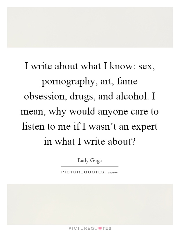 I write about what I know: sex, pornography, art, fame obsession, drugs, and alcohol. I mean, why would anyone care to listen to me if I wasn't an expert in what I write about? Picture Quote #1