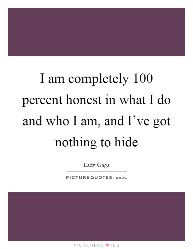 I am completely 100 percent honest in what I do and who I am, and I've got nothing to hide Picture Quote #1