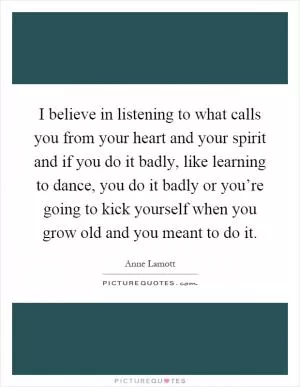 I believe in listening to what calls you from your heart and your spirit and if you do it badly, like learning to dance, you do it badly or you’re going to kick yourself when you grow old and you meant to do it Picture Quote #1