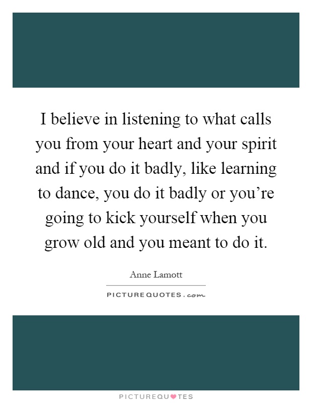 I believe in listening to what calls you from your heart and your spirit and if you do it badly, like learning to dance, you do it badly or you're going to kick yourself when you grow old and you meant to do it Picture Quote #1