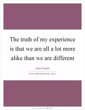 The truth of my experience is that we are all a lot more alike than we are different Picture Quote #1