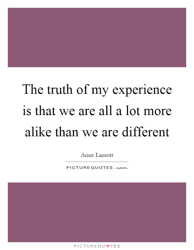 The truth of my experience is that we are all a lot more alike than we are different Picture Quote #1