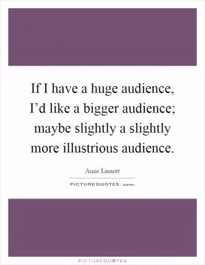If I have a huge audience, I’d like a bigger audience; maybe slightly a slightly more illustrious audience Picture Quote #1