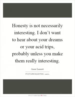 Honesty is not necessarily interesting. I don’t want to hear about your dreams or your acid trips, probably unless you make them really interesting Picture Quote #1