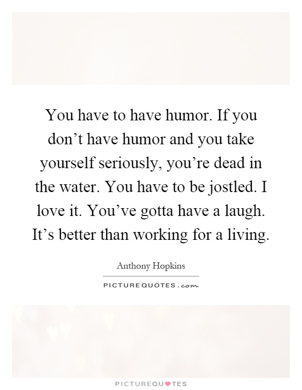 You have to have humor. If you don't have humor and you take yourself seriously, you're dead in the water. You have to be jostled. I love it. You've gotta have a laugh. It's better than working for a living Picture Quote #1