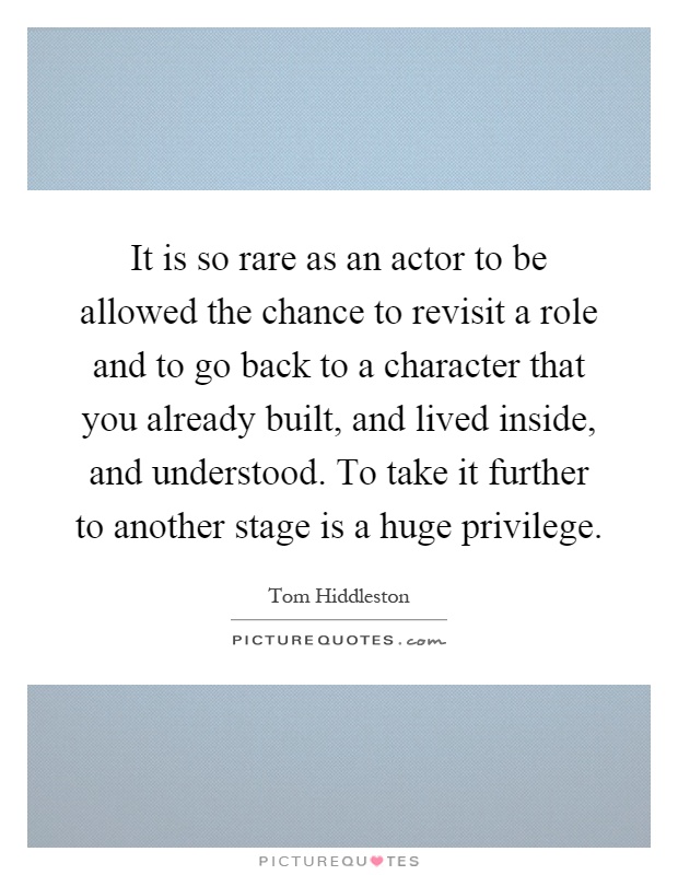 It is so rare as an actor to be allowed the chance to revisit a role and to go back to a character that you already built, and lived inside, and understood. To take it further to another stage is a huge privilege Picture Quote #1