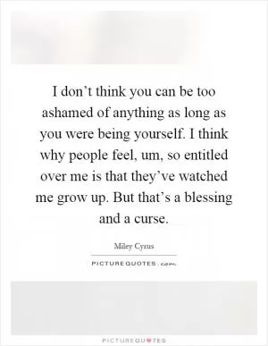 I don’t think you can be too ashamed of anything as long as you were being yourself. I think why people feel, um, so entitled over me is that they’ve watched me grow up. But that’s a blessing and a curse Picture Quote #1