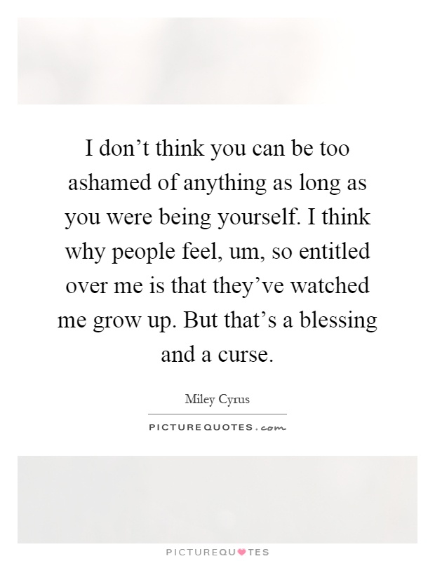 I don't think you can be too ashamed of anything as long as you were being yourself. I think why people feel, um, so entitled over me is that they've watched me grow up. But that's a blessing and a curse Picture Quote #1