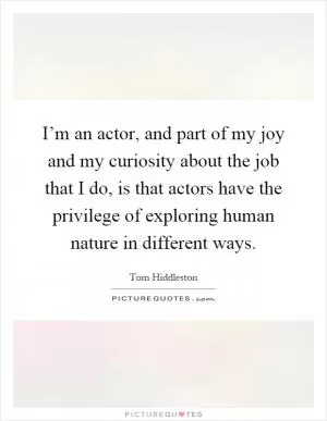 I’m an actor, and part of my joy and my curiosity about the job that I do, is that actors have the privilege of exploring human nature in different ways Picture Quote #1
