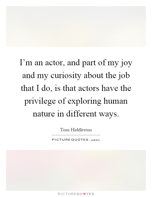 I'm an actor, and part of my joy and my curiosity about the job that I do, is that actors have the privilege of exploring human nature in different ways Picture Quote #1
