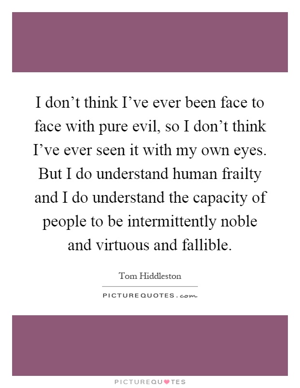 I don't think I've ever been face to face with pure evil, so I don't think I've ever seen it with my own eyes. But I do understand human frailty and I do understand the capacity of people to be intermittently noble and virtuous and fallible Picture Quote #1