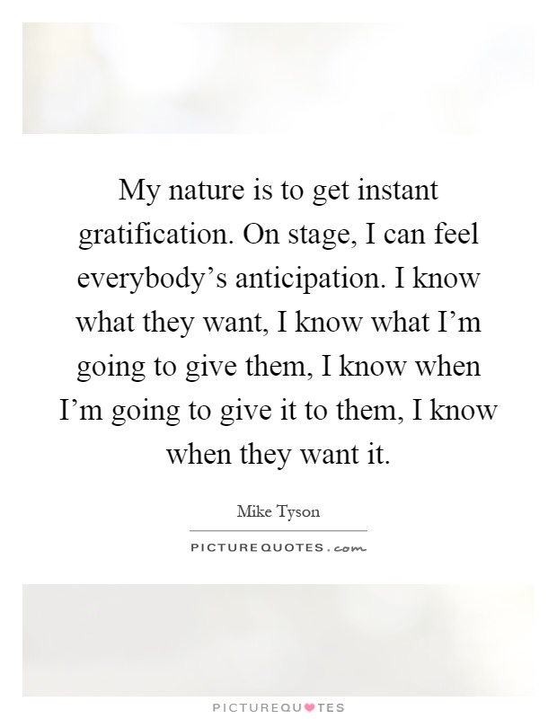 My nature is to get instant gratification. On stage, I can feel everybody's anticipation. I know what they want, I know what I'm going to give them, I know when I'm going to give it to them, I know when they want it Picture Quote #1