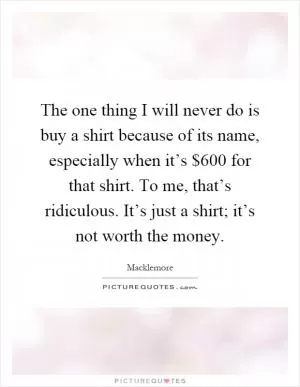 The one thing I will never do is buy a shirt because of its name, especially when it’s $600 for that shirt. To me, that’s ridiculous. It’s just a shirt; it’s not worth the money Picture Quote #1
