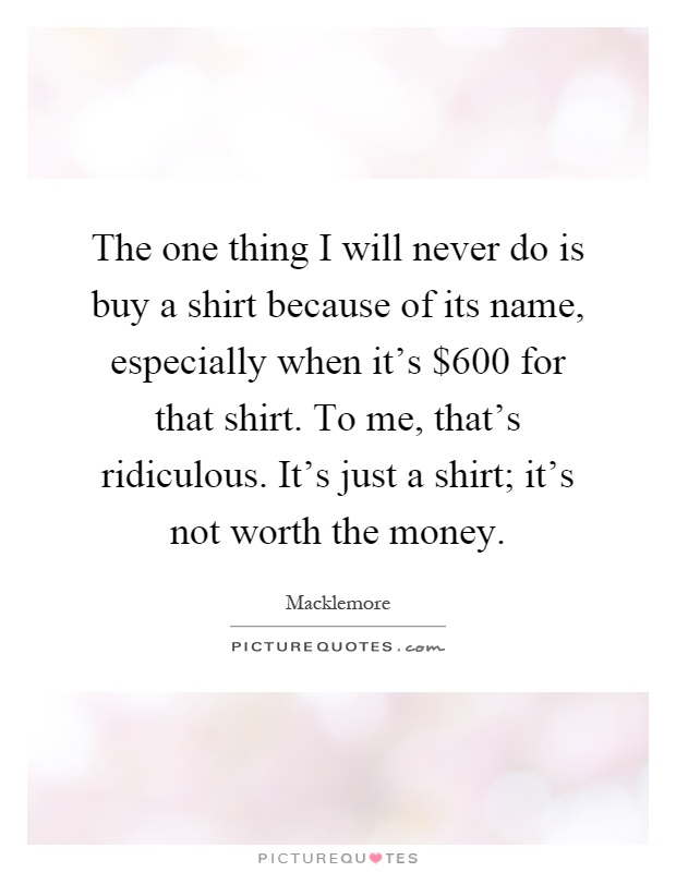 The one thing I will never do is buy a shirt because of its name, especially when it's $600 for that shirt. To me, that's ridiculous. It's just a shirt; it's not worth the money Picture Quote #1