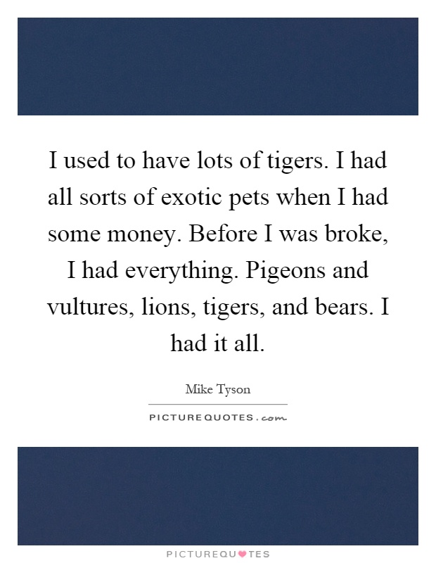 I used to have lots of tigers. I had all sorts of exotic pets when I had some money. Before I was broke, I had everything. Pigeons and vultures, lions, tigers, and bears. I had it all Picture Quote #1