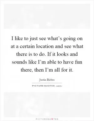 I like to just see what’s going on at a certain location and see what there is to do. If it looks and sounds like I’m able to have fun there, then I’m all for it Picture Quote #1