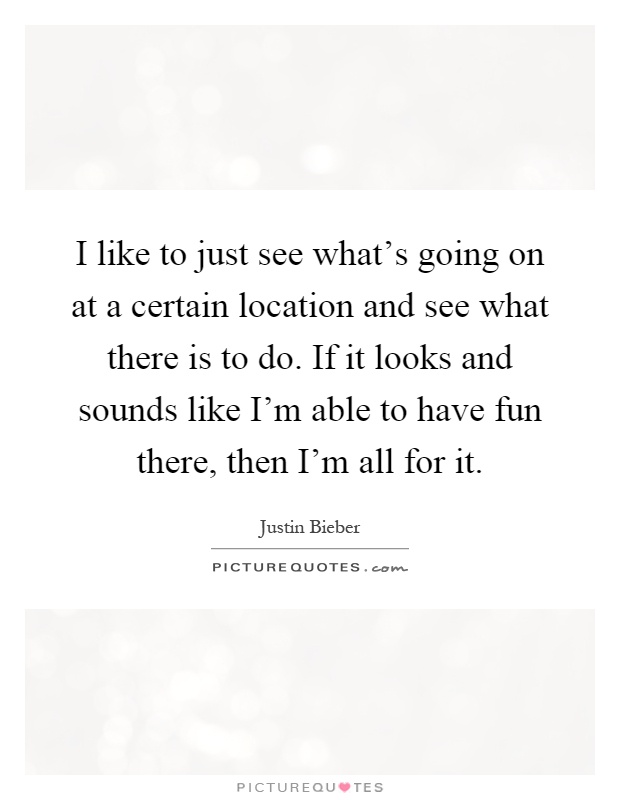 I like to just see what's going on at a certain location and see what there is to do. If it looks and sounds like I'm able to have fun there, then I'm all for it Picture Quote #1