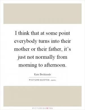I think that at some point everybody turns into their mother or their father, it’s just not normally from morning to afternoon Picture Quote #1