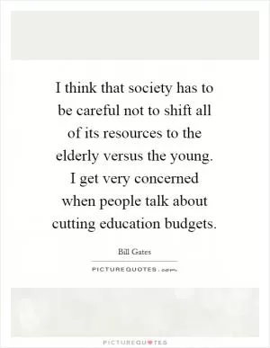 I think that society has to be careful not to shift all of its resources to the elderly versus the young. I get very concerned when people talk about cutting education budgets Picture Quote #1