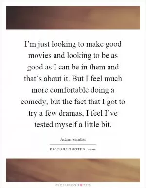 I’m just looking to make good movies and looking to be as good as I can be in them and that’s about it. But I feel much more comfortable doing a comedy, but the fact that I got to try a few dramas, I feel I’ve tested myself a little bit Picture Quote #1
