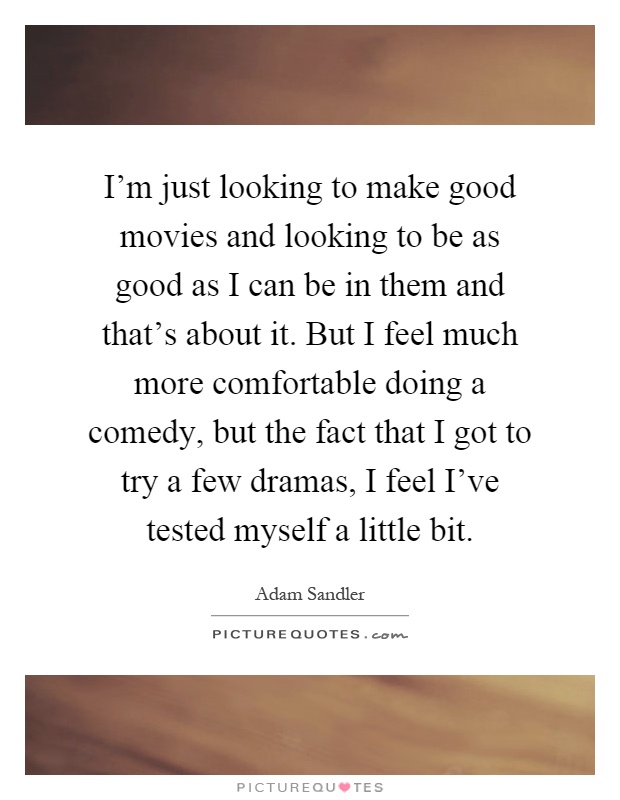 I'm just looking to make good movies and looking to be as good as I can be in them and that's about it. But I feel much more comfortable doing a comedy, but the fact that I got to try a few dramas, I feel I've tested myself a little bit Picture Quote #1