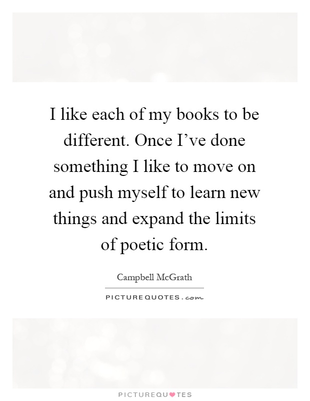 I like each of my books to be different. Once I've done something I like to move on and push myself to learn new things and expand the limits of poetic form Picture Quote #1