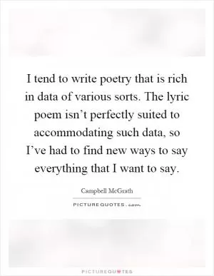 I tend to write poetry that is rich in data of various sorts. The lyric poem isn’t perfectly suited to accommodating such data, so I’ve had to find new ways to say everything that I want to say Picture Quote #1