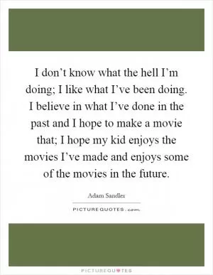 I don’t know what the hell I’m doing; I like what I’ve been doing. I believe in what I’ve done in the past and I hope to make a movie that; I hope my kid enjoys the movies I’ve made and enjoys some of the movies in the future Picture Quote #1