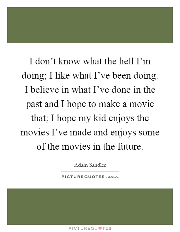 I don't know what the hell I'm doing; I like what I've been doing. I believe in what I've done in the past and I hope to make a movie that; I hope my kid enjoys the movies I've made and enjoys some of the movies in the future Picture Quote #1