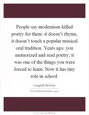 People say modernism killed poetry for them: it doesn’t rhyme, it doesn’t touch a popular musical oral tradition. Years ago, you memorized and read poetry; it was one of the things you were forced to learn. Now it has tiny role in school Picture Quote #1