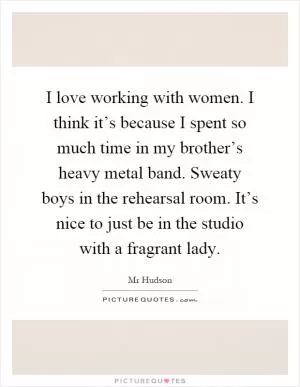 I love working with women. I think it’s because I spent so much time in my brother’s heavy metal band. Sweaty boys in the rehearsal room. It’s nice to just be in the studio with a fragrant lady Picture Quote #1
