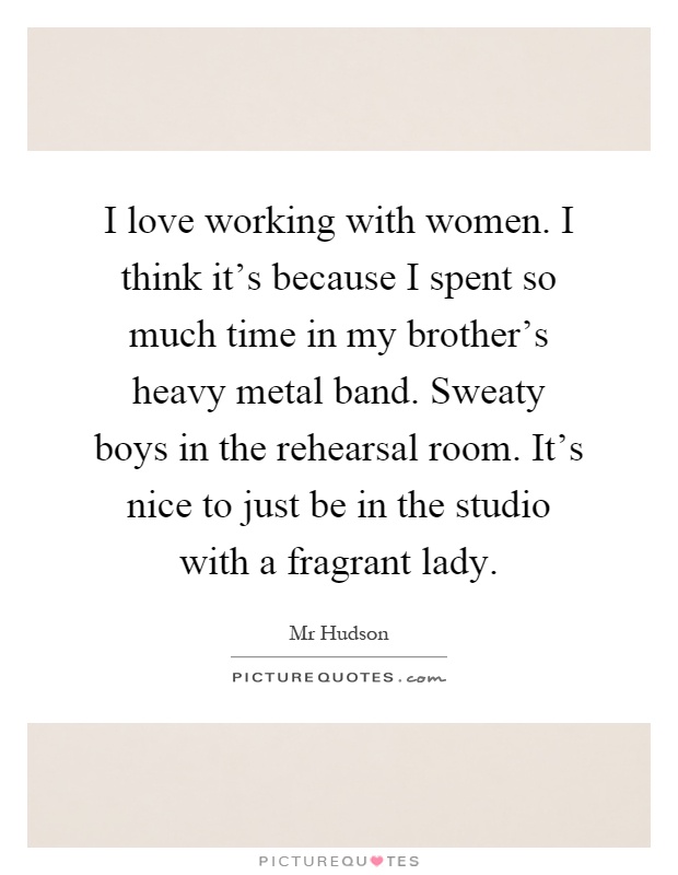I love working with women. I think it's because I spent so much time in my brother's heavy metal band. Sweaty boys in the rehearsal room. It's nice to just be in the studio with a fragrant lady Picture Quote #1