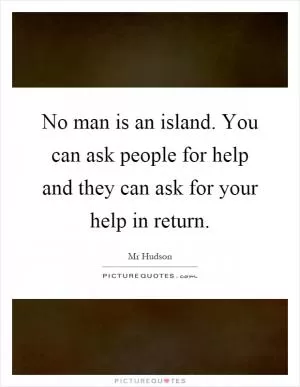 No man is an island. You can ask people for help and they can ask for your help in return Picture Quote #1