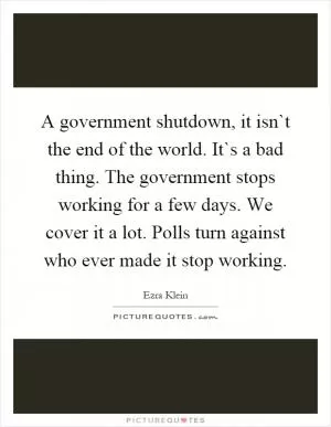 A government shutdown, it isn`t the end of the world. It`s a bad thing. The government stops working for a few days. We cover it a lot. Polls turn against who ever made it stop working Picture Quote #1