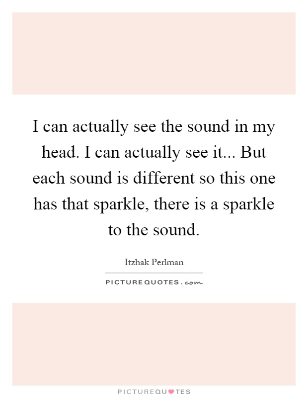 I can actually see the sound in my head. I can actually see it... But each sound is different so this one has that sparkle, there is a sparkle to the sound Picture Quote #1