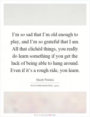 I’m so sad that I’m old enough to play, and I’m so grateful that I am. All that clichéd things, you really do learn something if you get the luck of being able to hang around. Even if it’s a rough ride, you learn Picture Quote #1