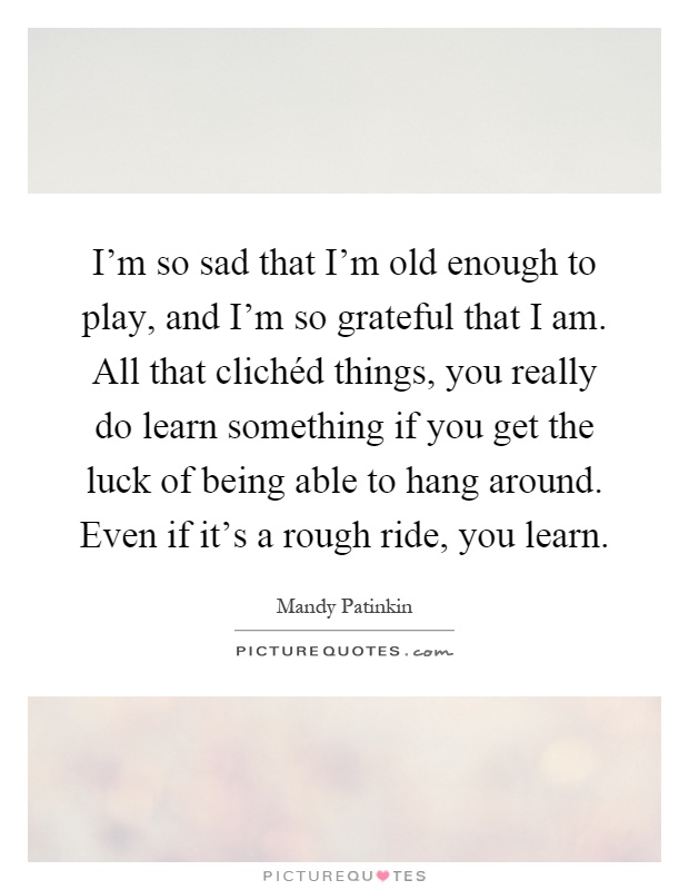 I'm so sad that I'm old enough to play, and I'm so grateful that I am. All that clichéd things, you really do learn something if you get the luck of being able to hang around. Even if it's a rough ride, you learn Picture Quote #1