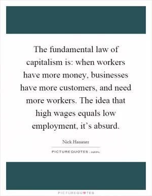 The fundamental law of capitalism is: when workers have more money, businesses have more customers, and need more workers. The idea that high wages equals low employment, it’s absurd Picture Quote #1