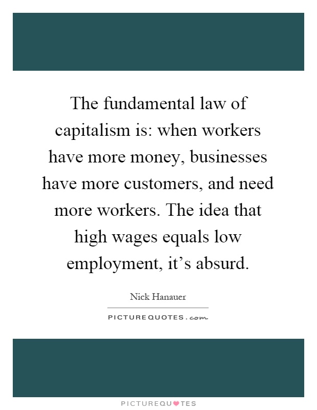 The fundamental law of capitalism is: when workers have more money, businesses have more customers, and need more workers. The idea that high wages equals low employment, it's absurd Picture Quote #1