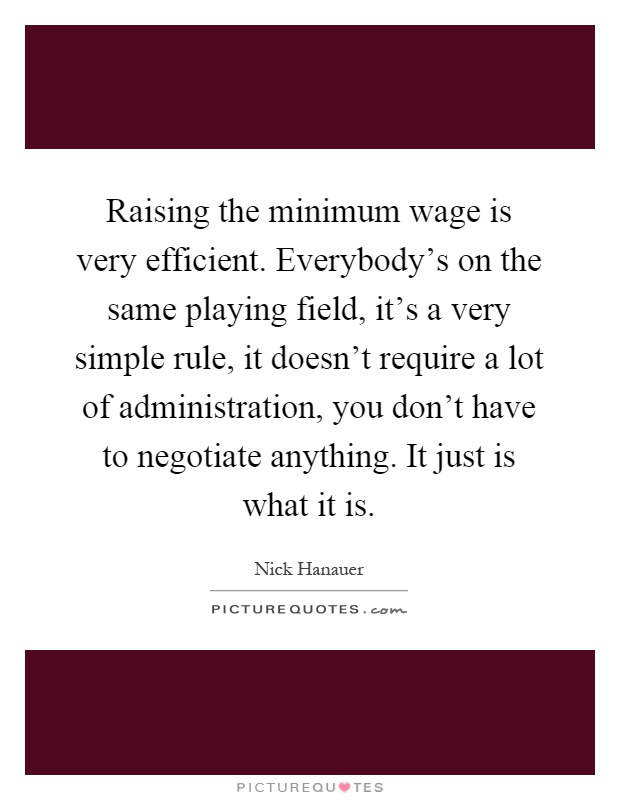 Raising the minimum wage is very efficient. Everybody's on the same playing field, it's a very simple rule, it doesn't require a lot of administration, you don't have to negotiate anything. It just is what it is Picture Quote #1