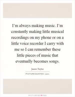 I’m always making music. I’m constantly making little musical recordings on my phone or on a little voice recorder I carry with me so I can remember these little pieces of music that eventually becomes songs Picture Quote #1
