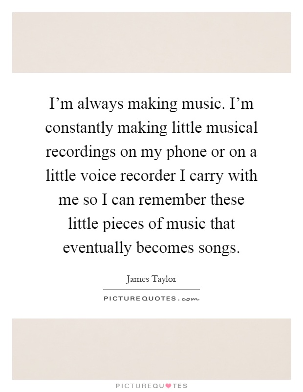 I'm always making music. I'm constantly making little musical recordings on my phone or on a little voice recorder I carry with me so I can remember these little pieces of music that eventually becomes songs Picture Quote #1