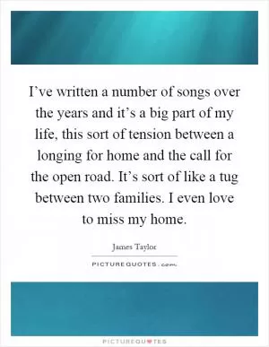 I’ve written a number of songs over the years and it’s a big part of my life, this sort of tension between a longing for home and the call for the open road. It’s sort of like a tug between two families. I even love to miss my home Picture Quote #1