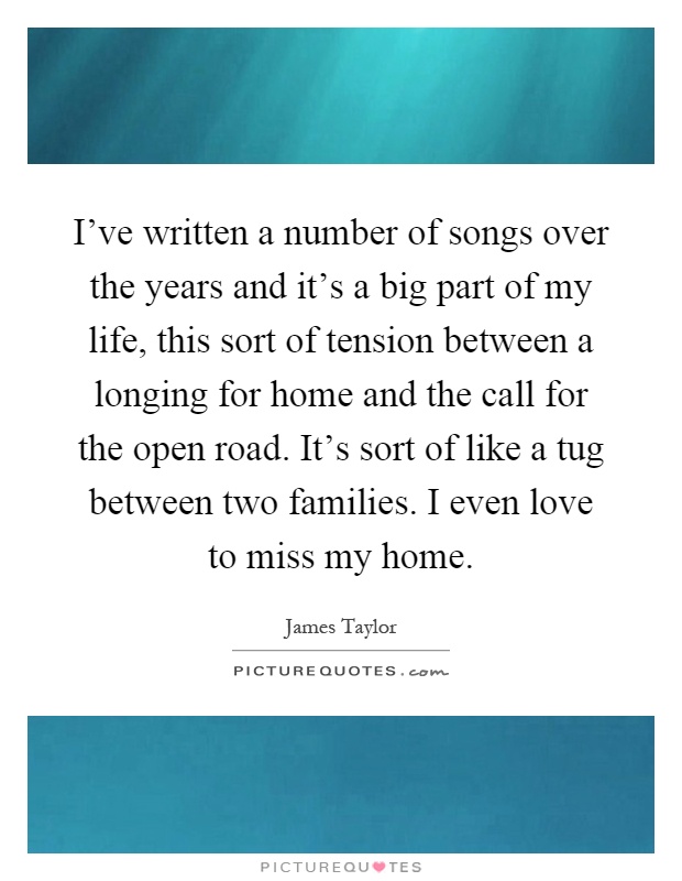 I've written a number of songs over the years and it's a big part of my life, this sort of tension between a longing for home and the call for the open road. It's sort of like a tug between two families. I even love to miss my home Picture Quote #1