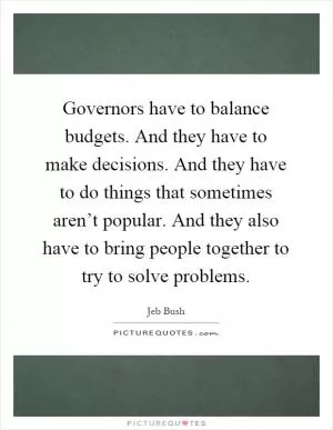 Governors have to balance budgets. And they have to make decisions. And they have to do things that sometimes aren’t popular. And they also have to bring people together to try to solve problems Picture Quote #1