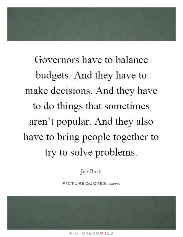 Governors have to balance budgets. And they have to make decisions. And they have to do things that sometimes aren't popular. And they also have to bring people together to try to solve problems Picture Quote #1